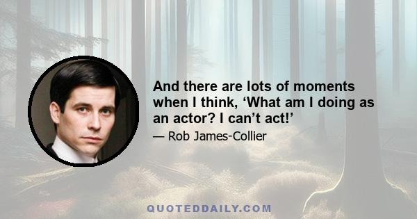 And there are lots of moments when I think, ‘What am I doing as an actor? I can’t act!’