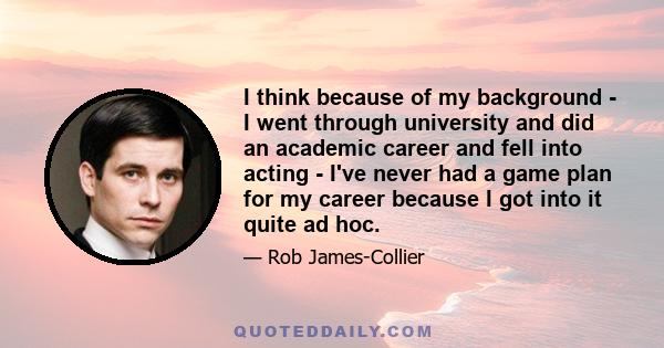 I think because of my background - I went through university and did an academic career and fell into acting - I've never had a game plan for my career because I got into it quite ad hoc.