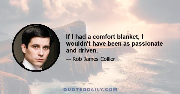 If I had a comfort blanket, I wouldn't have been as passionate and driven.