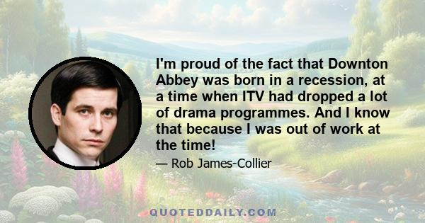 I'm proud of the fact that Downton Abbey was born in a recession, at a time when ITV had dropped a lot of drama programmes. And I know that because I was out of work at the time!