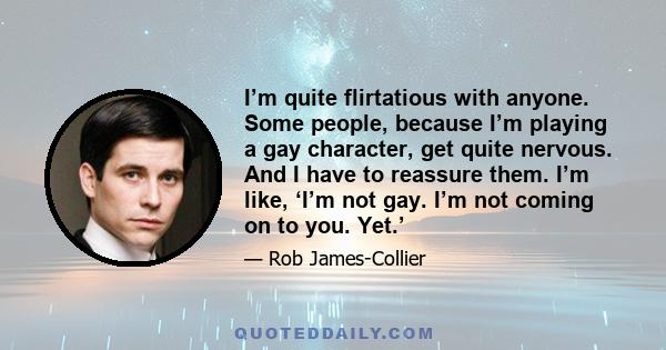 I’m quite flirtatious with anyone. Some people, because I’m playing a gay character, get quite nervous. And I have to reassure them. I’m like, ‘I’m not gay. I’m not coming on to you. Yet.’