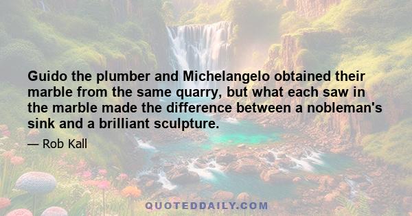 Guido the plumber and Michelangelo obtained their marble from the same quarry, but what each saw in the marble made the difference between a nobleman's sink and a brilliant sculpture.