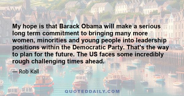 My hope is that Barack Obama will make a serious long term commitment to bringing many more women, minorities and young people into leadership positions within the Democratic Party. That's the way to plan for the