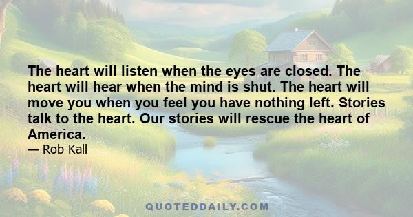 The heart will listen when the eyes are closed. The heart will hear when the mind is shut. The heart will move you when you feel you have nothing left. Stories talk to the heart. Our stories will rescue the heart of