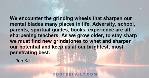 We encounter the grinding wheels that sharpen our mental blades many places in life. Adversity, school, parents, spiritual guides, books, experience are all sharpening teachers. As we grow older, to stay sharp we must