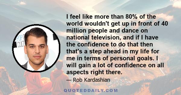 I feel like more than 80% of the world wouldn't get up in front of 40 million people and dance on national television, and if I have the confidence to do that then that's a step ahead in my life for me in terms of