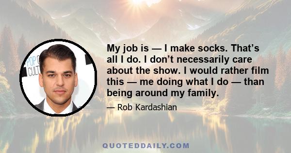 My job is — I make socks. That’s all I do. I don’t necessarily care about the show. I would rather film this — me doing what I do — than being around my family.