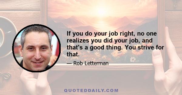 If you do your job right, no one realizes you did your job, and that's a good thing. You strive for that.