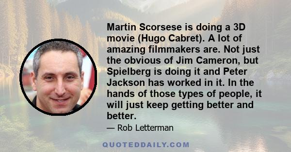 Martin Scorsese is doing a 3D movie (Hugo Cabret). A lot of amazing filmmakers are. Not just the obvious of Jim Cameron, but Spielberg is doing it and Peter Jackson has worked in it. In the hands of those types of