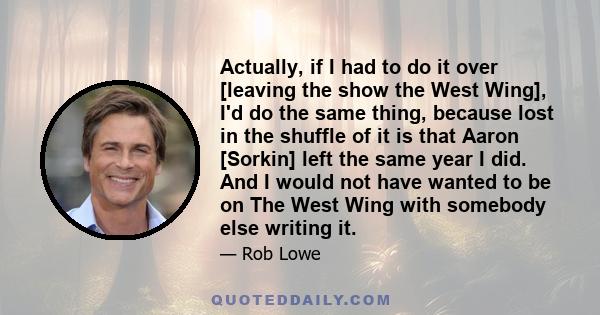 Actually, if I had to do it over [leaving the show the West Wing], I'd do the same thing, because lost in the shuffle of it is that Aaron [Sorkin] left the same year I did. And I would not have wanted to be on The West