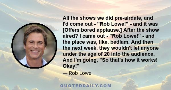 All the shows we did pre-airdate, and I'd come out - Rob Lowe! - and it was [Offers bored applause.] After the show aired? I came out - Rob Lowe! - and the place was, like, bedlam. And then the next week, they wouldn't