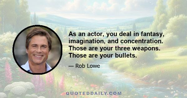 As an actor, you deal in fantasy, imagination, and concentration. Those are your three weapons. Those are your bullets.