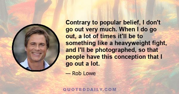 Contrary to popular belief, I don't go out very much. When I do go out, a lot of times it'll be to something like a heavyweight fight, and I'll be photographed, so that people have this conception that I go out a lot.