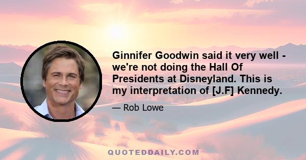 Ginnifer Goodwin said it very well - we're not doing the Hall Of Presidents at Disneyland. This is my interpretation of [J.F] Kennedy.