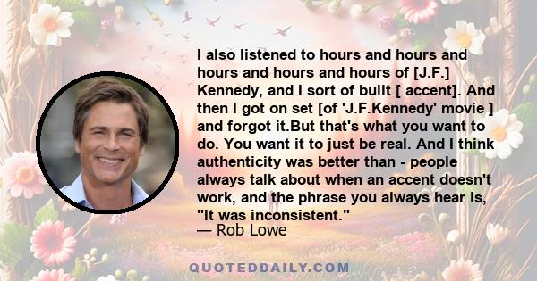 I also listened to hours and hours and hours and hours and hours of [J.F.] Kennedy, and I sort of built [ accent]. And then I got on set [of 'J.F.Kennedy' movie ] and forgot it.But that's what you want to do. You want