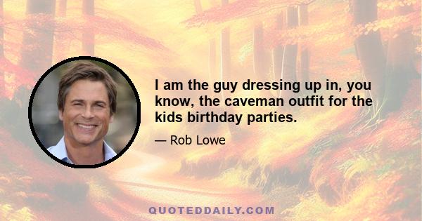 I am the guy dressing up in, you know, the caveman outfit for the kids birthday parties.