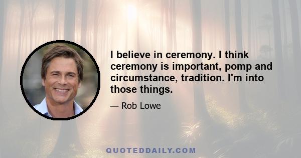 I believe in ceremony. I think ceremony is important, pomp and circumstance, tradition. I'm into those things.