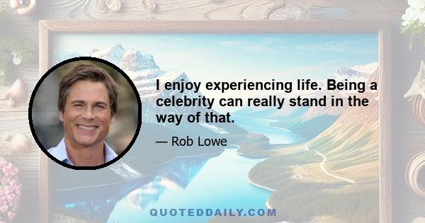 I enjoy experiencing life. Being a celebrity can really stand in the way of that.