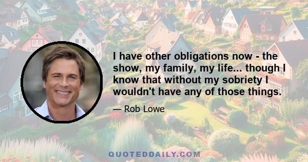 I have other obligations now - the show, my family, my life... though I know that without my sobriety I wouldn't have any of those things.