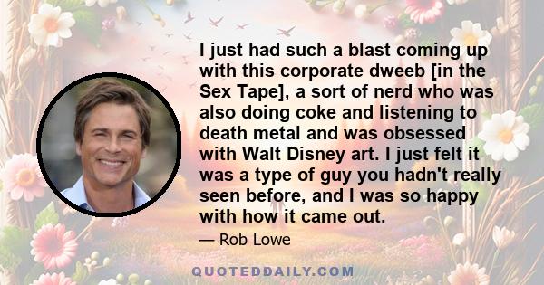 I just had such a blast coming up with this corporate dweeb [in the Sex Tape], a sort of nerd who was also doing coke and listening to death metal and was obsessed with Walt Disney art. I just felt it was a type of guy