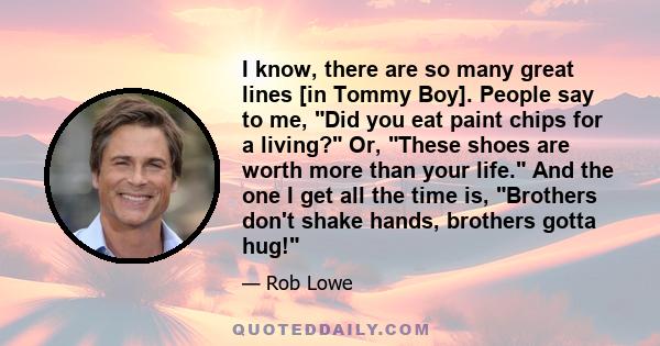 I know, there are so many great lines [in Tommy Boy]. People say to me, Did you eat paint chips for a living? Or, These shoes are worth more than your life. And the one I get all the time is, Brothers don't shake hands, 