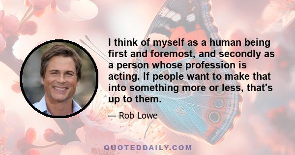 I think of myself as a human being first and foremost, and secondly as a person whose profession is acting. If people want to make that into something more or less, that's up to them.