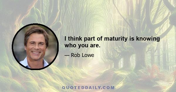 I think part of maturity is knowing who you are.