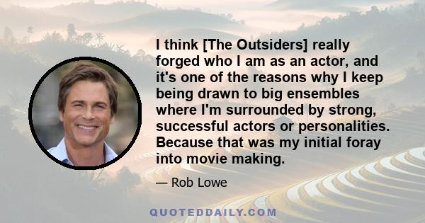 I think [The Outsiders] really forged who I am as an actor, and it's one of the reasons why I keep being drawn to big ensembles where I'm surrounded by strong, successful actors or personalities. Because that was my