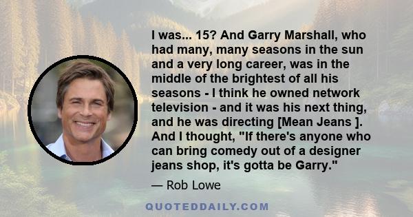 I was... 15? And Garry Marshall, who had many, many seasons in the sun and a very long career, was in the middle of the brightest of all his seasons - I think he owned network television - and it was his next thing, and 