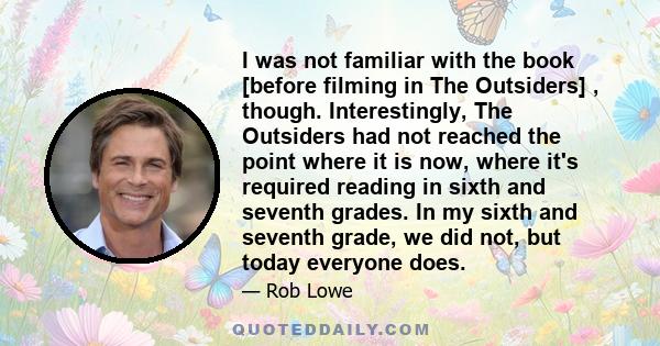 I was not familiar with the book [before filming in The Outsiders] , though. Interestingly, The Outsiders had not reached the point where it is now, where it's required reading in sixth and seventh grades. In my sixth