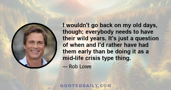 I wouldn't go back on my old days, though; everybody needs to have their wild years. It's just a question of when and I'd rather have had them early than be doing it as a mid-life crisis type thing.