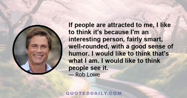 If people are attracted to me, I like to think it's because I'm an interesting person, fairly smart, well-rounded, with a good sense of humor. I would like to think that's what I am. I would like to think people see it.