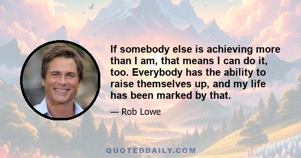 If somebody else is achieving more than I am, that means I can do it, too. Everybody has the ability to raise themselves up, and my life has been marked by that.