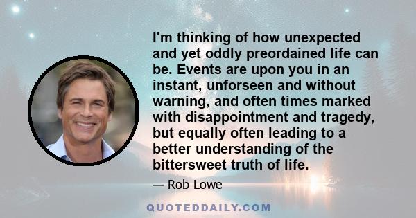 I'm thinking of how unexpected and yet oddly preordained life can be. Events are upon you in an instant, unforseen and without warning, and often times marked with disappointment and tragedy, but equally often leading