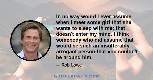 In no way would I ever assume when I meet some girl that she wants to sleep with me; that doesn't enter my mind. I think somebody who did assume that would be such an insufferably arrogant person that you couldn't be