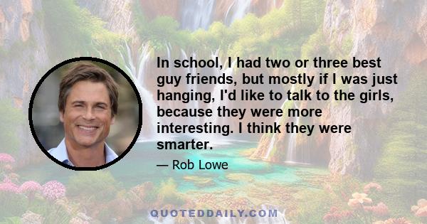 In school, I had two or three best guy friends, but mostly if I was just hanging, I'd like to talk to the girls, because they were more interesting. I think they were smarter.