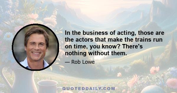 In the business of acting, those are the actors that make the trains run on time, you know? There's nothing without them.