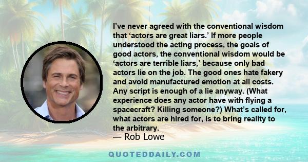 I’ve never agreed with the conventional wisdom that ‘actors are great liars.’ If more people understood the acting process, the goals of good actors, the conventional wisdom would be ‘actors are terrible liars,’ because 