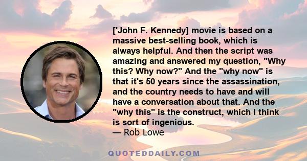 ['John F. Kennedy] movie is based on a massive best-selling book, which is always helpful. And then the script was amazing and answered my question, Why this? Why now? And the why now is that it's 50 years since the