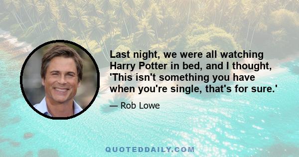 Last night, we were all watching Harry Potter in bed, and I thought, 'This isn't something you have when you're single, that's for sure.'