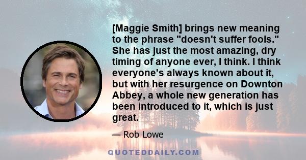 [Maggie Smith] brings new meaning to the phrase doesn't suffer fools. She has just the most amazing, dry timing of anyone ever, I think. I think everyone's always known about it, but with her resurgence on Downton