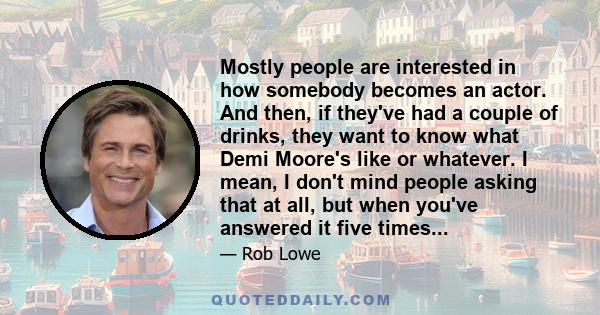 Mostly people are interested in how somebody becomes an actor. And then, if they've had a couple of drinks, they want to know what Demi Moore's like or whatever. I mean, I don't mind people asking that at all, but when