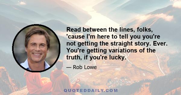 Read between the lines, folks, 'cause I'm here to tell you you're not getting the straight story. Ever. You're getting variations of the truth, if you're lucky.