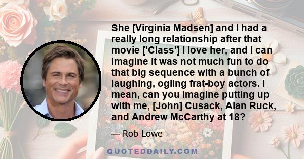 She [Virginia Madsen] and I had a really long relationship after that movie ['Class'] I love her, and I can imagine it was not much fun to do that big sequence with a bunch of laughing, ogling frat-boy actors. I mean,