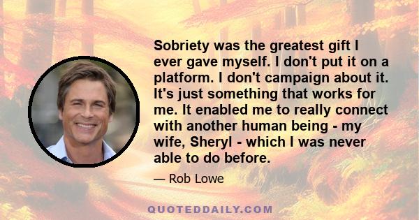 Sobriety was the greatest gift I ever gave myself. I don't put it on a platform. I don't campaign about it. It's just something that works for me. It enabled me to really connect with another human being - my wife,