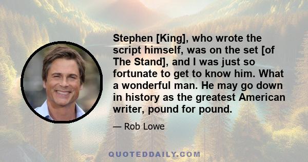 Stephen [King], who wrote the script himself, was on the set [of The Stand], and I was just so fortunate to get to know him. What a wonderful man. He may go down in history as the greatest American writer, pound for