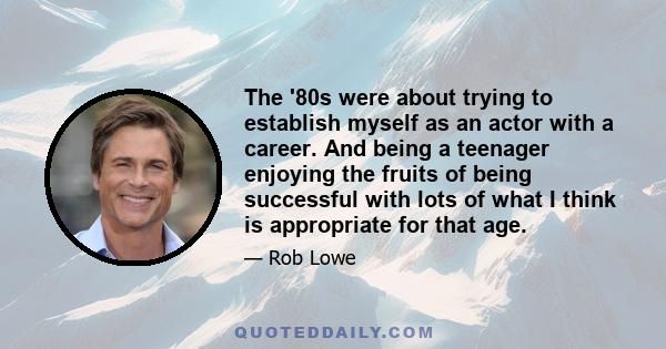 The '80s were about trying to establish myself as an actor with a career. And being a teenager enjoying the fruits of being successful with lots of what I think is appropriate for that age.