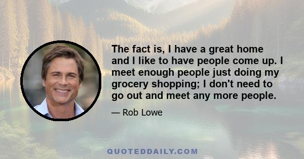 The fact is, I have a great home and I like to have people come up. I meet enough people just doing my grocery shopping; I don't need to go out and meet any more people.