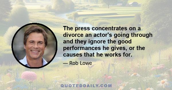 The press concentrates on a divorce an actor's going through and they ignore the good performances he gives, or the causes that he works for.