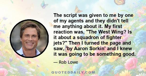 The script was given to me by one of my agents and they didn't tell me anything about it. My first reaction was, The West Wing? Is it about a squadron of fighter jets? Then I turned the page and saw, 'by Aaron Sorkin'